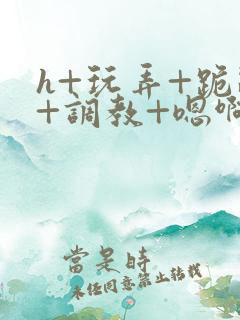 h+玩弄+跪趴+调教+嗯啊小说