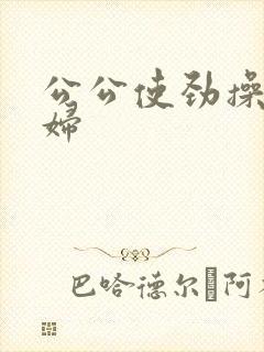 公公使劲操儿媳妇