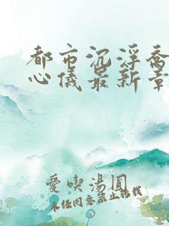 都市沉浮乔梁叶心仪最新章节列表