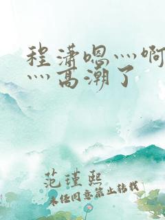 程潇嗯灬啊灬快灬高潮了