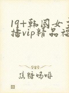 19+韩国女主播vip精品福利一区二区三区