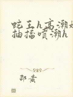 蛇王h高潮娇喘抽搐喷潮h