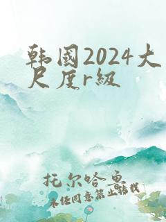 韩国2024大尺度r级