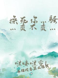 操死你…骚货……爽不爽…