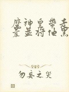 魔神皇带走龙皓晨并将他黑化小说