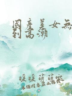 国产美女无套爽到高潮