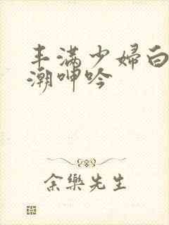 丰满少妇白浆高潮呻吟