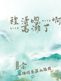 程潇嗯灬啊灬快灬高潮了