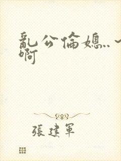 乱公伦媳..～啊