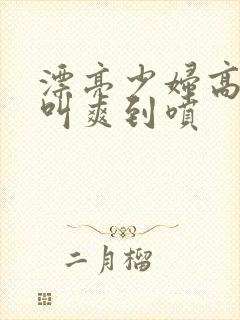 漂亮少妇高潮大叫爽到喷