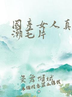 国产女人真实高潮毛片