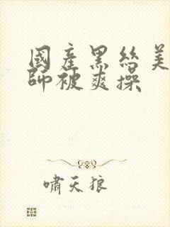 国产黑丝美女老师被爽操