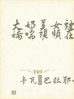大奶美女被爽到娇喘视频在线播放