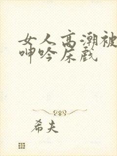 女人高潮被爽到呻吟床戏