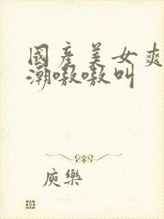 国产美女爽到高潮嗷嗷叫