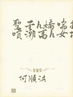 圣子h娇喘抽搐喷潮高h女攻