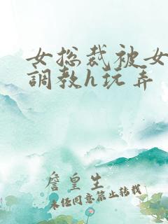 女总裁被女下属调教h玩弄