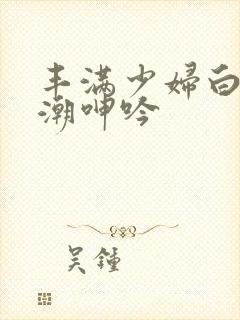 丰满少妇白浆高潮呻吟