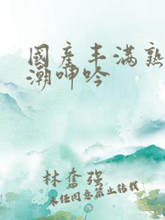 国产丰满熟女高潮呻吟