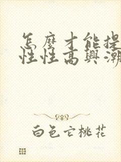 怎么才能提高女性性高兴潮