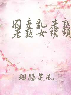 国产乱老熟女乱老熟女视频