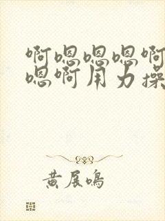 啊嗯嗯嗯啊嗯嗯嗯啊用力操我