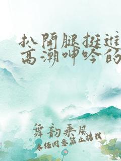 扒开腿挺进肉蒂高潮呻吟的作者