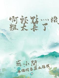 啊轻点灬机巴太粗太长了