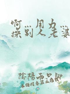 啊…用力…操我操别人老婆