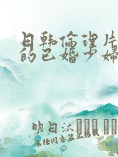 日韩伦理片丰满的已婚少妇