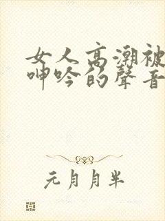 女人高潮被爽到呻吟的声音