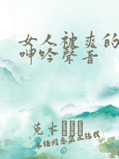 女人被爽的娇喘呻吟声音