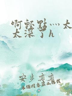 啊轻点灬太粗嗯太深了h