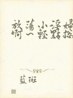 放荡小淫妇h嗯啊～轻点总裁视频