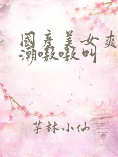 国产美女爽到高潮嗷嗷叫