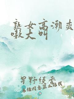 熟女高潮爽嗷嗷嗷大叫
