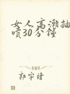 女人高潮抽搐潮喷30分钟