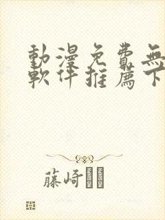 动漫免费无广告软件推荐下载