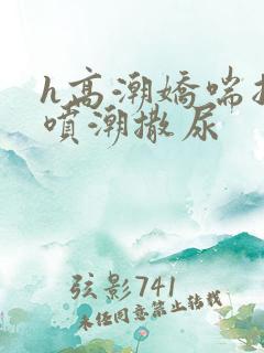 h高潮娇喘抽搐喷潮撒尿