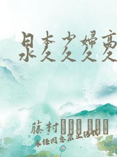 日本少妇高潮喷水久久久久久久久