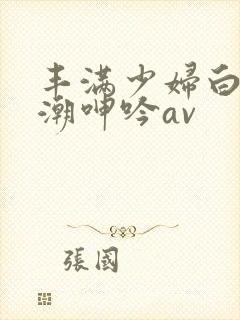 丰满少妇白浆高潮呻吟av