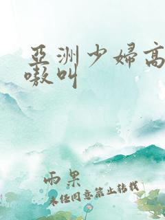 亚洲少妇高潮嗷嗷叫 亚洲少妇高潮嗷嗷叫