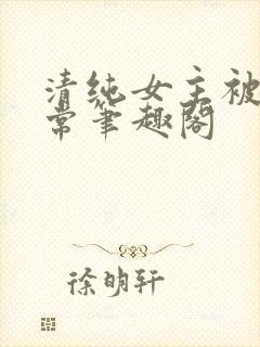 清纯女主被入日常笔趣阁