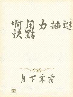 啊用力插进去嗯快点