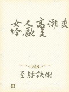 女人高潮爽到呻吟,欧美