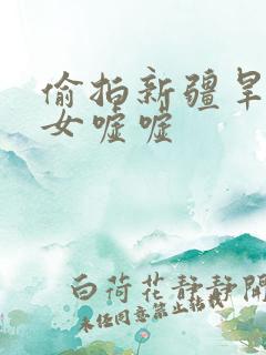 偷拍新疆旱厕美女嘘嘘