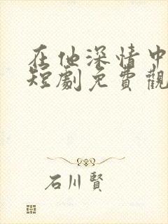 在他深情中陨落短剧免费观看全集