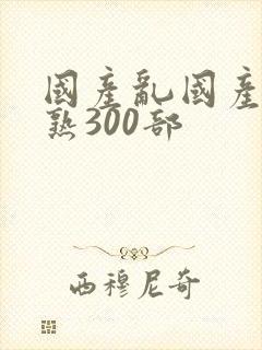 国产乱国产乱老熟300部