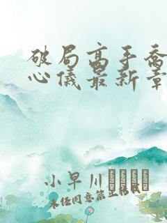 破局高手乔梁叶心仪最新章节更新时间