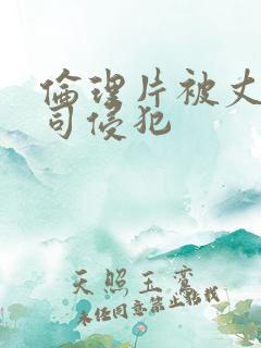 伦理片被丈夫上司侵犯